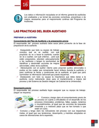 Los datos e información recopilada en el informe general de auditorías
son analizados y se toman las acciones correctivas, preventivas o de
mejora necesarias para el mejoramiento continuo del Programa de
Auditorías.
Conocimiento del Plan de Auditoría y la preparación previa
El responsable del proceso auditado debe sacar pleno provecho de la fase de
preparación de la auditoría:
 Asegurando que todo su equipo de trabajo
conozca qué se va auditar, con qué
propósito se va a hacer la auditoría, cuando
se va a auditar, con qué criterios… para que
estén preparados, atiendan adecuadamente
a los auditores y tengan la oportunidad de
identificar y desarrollar acciones de mejora
adicionales, antes de la auditoría.
 Interactuando con el auditor interno para proponer puntos adicionales o
puntos en los cuales sea conveniente hacer énfasis durante la auditoría, y
para confirmar la fecha y condiciones de la auditoría, al igual que para
suministrar la información adicional que pueda requerirse.
 Destacando con todo su equipo la importancia que debe darse a la
auditoría, como instrumento clave para el mantenimiento y mejora del
proceso y del Sistema de Gestión Integral de Calidad de la Universidad.
Desempeño previo
El responsable del proceso auditado logra asegurar que su equipo de trabajo
(según se requiera):
 Conozca y tenga claro el comportamiento previo de
su proceso en cuanto a dificultades en el desarrollo de los
procesos (misionales), problemas, fallas, quejas, reclamos
o incumplimientos, al igual que las acciones de respuesta
inmediata y a mediano plazo que se han tomado o que
están en curso.
 Conozca y tenga claro los indicadores del proceso con sus respectivas
metas, al igual que sus tendencias, desempeño, y medidas adoptadas en
casos de desviaciones de lo esperado.
 