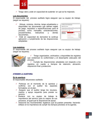  Tenga claro y este en capacidad de sustentar en qué se ha mejorado.
Los documentos
El responsable del proceso auditado logra asegurar que su equipo de trabajo
(según se requiera):
 Ubique, conozca, domine, tenga actualizados y
disponibles los documentos que definen reglas
de juego, requisitos o especificaciones para el
proceso, como: manuales, caracterizaciones,
procedimientos, instructivos y demás
documentos.
 Esté en capacidad de demostrar la continua
aplicación y cumplimiento de las disposiciones
adoptadas.
Los registros
El responsable del proceso auditado logra asegurar que su equipo de trabajo
(según se requiera):
 Tenga organizados, archivados y disponibles los registros
que evidencian la conformidad y el desempeño adecuado del
proceso.
 Cumpla las disposiciones adoptadas con respecto a los
registros en cuanto a tiempos de retención, ubicación,
disposición final y protección.
En la apertura
El responsable del proceso auditado:
 Participa en el momento de la apertura y
confirma con el auditor los aspectos
formulados en el plan.
 Asegura que el auditor tenga los recursos,
medios y apoyo requerido para prestar su
servicio.
 Destaca con su equipo de trabajo la
importancia del servicio para la mejora de sus
procesos, al igual que la disposición de apoyo.
 Soluciona los inconvenientes logísticos que se puedan presentar, haciendo
énfasis en la importancia de cumplir los tiempos previstos en la agenda.
 