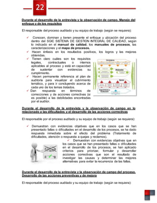 Durante el desarrollo de la entrevista y la observación de campo. Manejo del
enfoque y de los requisitos
El responsable del proceso auditado y su equipo de trabajo (según se requiera):
 Conocen, dominan y tienen presente el enfoque y ubicación del proceso
dentro del SGIC SISTEMA DE GESTION INTEGRAL DE CALIDAD, según
lo indicado en el manual de calidad, los manuales de procesos, las
caracterizaciones y el mapa de procesos.
 Hacen énfasis en los resultados positivos, los logros y las mejoras
obtenidas.
 Tienen claro cuáles son los requisitos
legales, contractuales o internos
aplicables al proceso y está en capacidad
de sustentar con evidencias su
cumplimiento.
 Hacen permanente referencia al plan de
auditoría para visualizar el cubrimiento
temático, y para ir concluyendo acerca de
cada uno de los temas tratados.
 Dan respuesta en términos de
correcciones y de acciones correctivas (si
es posible) a las debilidades encontradas
por el auditor.
Durante el desarrollo de la entrevista y la observación de campo en lo
relacionado a las dificultades y el desarrollo de las acciones correctivas
El responsable por el proceso auditado y su equipo de trabajo (según se requiera):
 Demuestran con evidencias objetivas que en los casos que se han
presentado fallas o dificultades en el desarrollo de los procesos, se ha dado
respuesta inmediata sobre el efecto del problema (Tratamiento de
dificultades, atención o respuesta a quejas y reclamos).
 Demuestran con evidencias objetivas que en
los casos que se han presentado fallas o dificultades
en el desarrollo de los procesos, se han aplicado
criterios para priorizar, formular y desarrollar
acciones correctivas que son el resultado de
investigar las causas y determinar las mejores
alternativas para evitar la recurrencia de las fallas.
Durante el desarrollo de la entrevista y la observación de campo del proceso.
Desarrollo de las acciones preventivas y de mejora
El responsable del proceso auditado y su equipo de trabajo (según se requiera):
 
