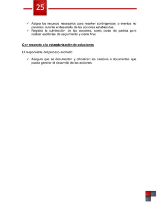  Asigna los recursos necesarios para resolver contingencias o eventos no
previstos durante el desarrollo de las acciones establecidas.
 Registra la culminación de las acciones, como punto de partida para
realizar auditorías de seguimiento y cierre final.
Con respecto a la estandarización de soluciones
El responsable del proceso auditado:
 Asegura que se documenten y oficialicen los cambios o documentos que
pueda generar el desarrollo de las acciones.
 