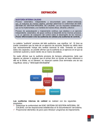Proceso sistemático, independiente y documentado para obtener evidencias
que, al evaluarse de manera objetiva, permiten determinar la conformidad del SGIC
SISTEMA DE GESTION INTEGRAL DE CALIDAD, con los requisitos establecidos y
que se ha implementado y se mantiene de manera eficaz, eficiente y efectiva1
.
Proceso de autoevaluación y mejoramiento continuo, que obedece a un ejercicio
independiente, sistemático, de apoyo continuo al desarrollo de los mismos procesos,
y no un ejercicio de evaluación del control sobre el desempeño de los mismos.
(Factor diferenciador ente las auditorías de calidad y las auditorías de control).
La palabra “auditoría” proviene del latín auditorios, que significa ‘oír’. Si bien se
puede considerar que se trata de un ejercicio de escucha, también es válido decir
que necesariamente incluye otro sentido esencial: la vista. Teniendo en cuenta
estos dos aspectos, es posible afirmar que la auditoría es un ejercicio en el que se
combinan audición y visión dentro de un marco de análisis.
Se suele afirmar que la auditoría proviene de tiempos antiquísimos, tanto que
algunos se atreven a sostener que el primer libro en donde se hace referencia a
ella es la Biblia, en el Génesis, en especial cuando Dios terminaba una de sus
magníficas obras y “veía que era buena”
Las auditorías internas de calidad se realizan con los siguientes
propósitos:
 Determinar la conformidad del SGIC SISTEMA DE GESTION INTEGRAL DE
CALIDAD, con las disposiciones establecidas en la documentación del sistema.
 Proporcionar elementos de juicio para introducir programas de mejoramiento.
 
