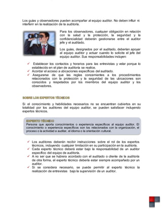 Los guías y observadores pueden acompañar al equipo auditor. No deben influir ni
interferir en la realización de la auditoría.
Para los observadores, cualquier obligación en relación
con la salud y la protección, la seguridad y la
confidencialidad deberán gestionarse entre el auditor
jefe y el auditado.
Los guías, designados por el auditado, deberían apoyar
al equipo auditor y actuar cuando lo solicite el jefe del
equipo auditor. Sus responsabilidades incluyen:
 Establecer los contactos y horarios para las entrevistas y velar porque lo
establecido en el plan de auditoría se realice.
 Acordar el acceso a ubicaciones específicas del auditado.
 Asegurarse de que las reglas concernientes a los procedimientos
relacionados con la protección y la seguridad de las ubicaciones son
conocidos y respetados por los miembros del equipo auditor y los
observadores.
Si el conocimiento y habilidades necesarios no se encuentran cubiertos en su
totalidad por los auditores del equipo auditor, se pueden satisfacer incluyendo
expertos técnicos.
Persona que aporta conocimientos o experiencia específicos al equipo auditor. El
conocimiento o experiencia específicos son los relacionados con la organización, el
proceso o la actividad a auditar, el idioma o la orientación cultural.
 Los auditores deberán recibir instrucciones sobre el rol de los expertos
técnicos, incluyendo cualquier limitación en su participación en la auditoría.
 Cada experto técnico deberá estar bajo la responsabilidad de un auditor
específico del equipo de auditoría.
 A no ser que se hubiera acordado con el auditado o cliente de la auditoría
de otra forma, el experto técnico debería estar siempre acompañado por un
auditor.
 Si se considera necesario, se puede permitir al experto técnico la
realización de entrevistas bajo la supervisión de un auditor.
 