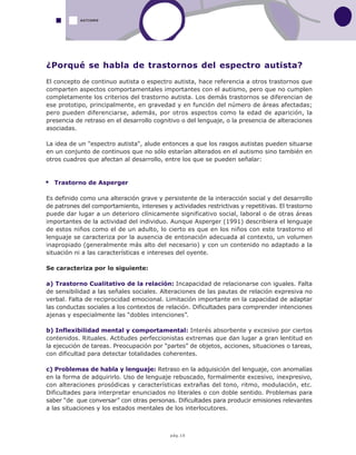 pág.10
AUTISMO
¿Porqué se habla de trastornos del espectro autista?
El concepto de continuo autista o espectro autista, hace referencia a otros trastornos que
comparten aspectos comportamentales importantes con el autismo, pero que no cumplen
completamente los criterios del trastorno autista. Los demás trastornos se diferencian de
ese prototipo, principalmente, en gravedad y en función del número de áreas afectadas;
pero pueden diferenciarse, además, por otros aspectos como la edad de aparición, la
presencia de retraso en el desarrollo cognitivo o del lenguaje, o la presencia de alteraciones
asociadas.
La idea de un "espectro autista", alude entonces a que los rasgos autistas pueden situarse
en un conjunto de continuos que no sólo estarían alterados en el autismo sino también en
otros cuadros que afectan al desarrollo, entre los que se pueden señalar:
Trastorno de Asperger
Es definido como una alteración grave y persistente de la interacción social y del desarrollo
de patrones del comportamiento, intereses y actividades restrictivas y repetitivas. El trastorno
puede dar lugar a un deterioro clínicamente significativo social, laboral o de otras áreas
importantes de la actividad del individuo. Aunque Asperger (1991) describiera el lenguaje
de estos niños como el de un adulto, lo cierto es que en los niños con este trastorno el
lenguaje se caracteriza por la ausencia de entonación adecuada al contexto, un volumen
inapropiado (generalmente más alto del necesario) y con un contenido no adaptado a la
situación ni a las características e intereses del oyente.
Se caracteriza por lo siguiente:
a) Trastorno Cualitativo de la relación: Incapacidad de relacionarse con iguales. Falta
de sensibilidad a las señales sociales. Alteraciones de las pautas de relación expresiva no
verbal. Falta de reciprocidad emocional. Limitación importante en la capacidad de adaptar
las conductas sociales a los contextos de relación. Dificultades para comprender intenciones
ajenas y especialmente las “dobles intenciones”.
b) Inflexibilidad mental y comportamental: Interés absorbente y excesivo por ciertos
contenidos. Rituales. Actitudes perfeccionistas extremas que dan lugar a gran lentitud en
la ejecución de tareas. Preocupación por “partes” de objetos, acciones, situaciones o tareas,
con dificultad para detectar totalidades coherentes.
c) Problemas de habla y lenguaje: Retraso en la adquisición del lenguaje, con anomalías
en la forma de adquirirlo. Uso de lenguaje rebuscado, formalmente excesivo, inexpresivo,
con alteraciones prosódicas y características extrañas del tono, ritmo, modulación, etc.
Dificultades para interpretar enunciados no literales o con doble sentido. Problemas para
saber “de que conversar” con otras personas. Dificultades para producir emisiones relevantes
a las situaciones y los estados mentales de los interlocutores.
 