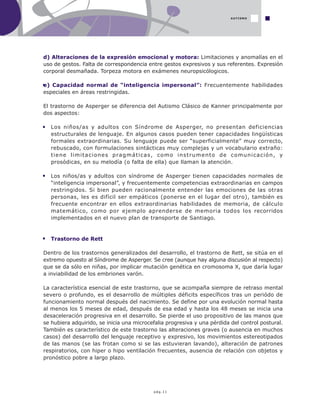pág.11
d) Alteraciones de la expresión emocional y motora: Limitaciones y anomalías en el
uso de gestos. Falta de correspondencia entre gestos expresivos y sus referentes. Expresión
corporal desmañada. Torpeza motora en exámenes neuropsicólogicos.
e) Capacidad normal de “inteligencia impersonal”: Frecuentemente habilidades
especiales en áreas restringidas.
El trastorno de Asperger se diferencia del Autismo Clásico de Kanner principalmente por
dos aspectos:
Los niños/as y adultos con Síndrome de Asperger, no presentan deficiencias
estructurales de lenguaje. En algunos casos pueden tener capacidades lingüísticas
formales extraordinarias. Su lenguaje puede ser “superficialmente” muy correcto,
rebuscado, con formulaciones sintácticas muy complejas y un vocabulario extraño:
tiene limitaciones pragmáticas, como instrumento de comunicación, y
prosódicas, en su melodía (o falta de ella) que llaman la atención.
Los niños/as y adultos con síndrome de Asperger tienen capacidades normales de
“inteligencia impersonal”, y frecuentemente competencias extraordinarias en campos
restringidos. Si bien pueden racionalmente entender las emociones de las otras
personas, les es difícil ser empáticos (ponerse en el lugar del otro), también es
frecuente encontrar en ellos extraordinarias habilidades de memoria, de cálculo
matemático, como por ejemplo aprenderse de memoria todos los recorridos
implementados en el nuevo plan de transporte de Santiago.
Trastorno de Rett
Dentro de los trastornos generalizados del desarrollo, el trastorno de Rett, se sitúa en el
extremo opuesto al Síndrome de Asperger. Se cree (aunque hay alguna discusión al respecto)
que se da sólo en niñas, por implicar mutación genética en cromosoma X, que daría lugar
a inviabilidad de los embriones varón.
La característica esencial de este trastorno, que se acompaña siempre de retraso mental
severo o profundo, es el desarrollo de múltiples déficits específicos tras un periódo de
funcionamiento normal después del nacimiento. Se define por una evolución normal hasta
al menos los 5 meses de edad, después de esa edad y hasta los 48 meses se inicia una
desaceleración progresiva en el desarrollo. Se pierde el uso propositivo de las manos que
se hubiera adquirido, se inicia una microcefalia progresiva y una pérdida del control postural.
También es característico de este trastorno las alteraciones graves (o ausencia en muchos
casos) del desarrollo del lenguaje receptivo y expresivo, los movimientos estereotipados
de las manos (se las frotan como si se las estuvieran lavando), alteración de patrones
respiratorios, con hiper o hipo ventilación frecuentes, ausencia de relación con objetos y
pronóstico pobre a largo plazo.
AUTISMO
 