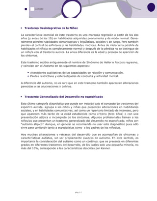 pág.12
Trastorno Desintegrativo de la Niñez
La característica esencial de este trastorno es una marcada regresión a partir de los dos
años (y antes de los 10) en habilidades adquiridas previamente y de modo normal. Gene-
ralmente pierden habilidades comunicativas y lingüísticas, sociales y de juego. Pero también
pierden el control de esfínteres y las habilidades motrices. Antes de iniciarse la pérdida de
habilidades el niño/a es completamente normal y después de la pérdida no se distingue de
un niño/a con el trastorno autista. La única diferencia es la edad y proceso de aparición de
los síntomas.
Este trastorno recibía antiguamente el nombre de Síndrome de Heller o Psicosis regresiva,
y coincide con el Autismo en los siguientes aspectos:
Alteraciones cualitativas de las capacidades de relación y comunicación.
Pautas restrictivas y estereotipadas de conducta y actividad mental.
A diferencia del autismo, no es raro que en este trastorno también aparezcan alteraciones
parecidas a las alucinaciones y delirios.
Trastorno Generalizado del Desarrollo no especificado
Esta última categoría diagnóstica que puede ser incluido bajo el concepto de trastornos del
espectro autista, agrupa a los niños y niñas que presentan alteraciones en habilidades
sociales, y en habilidades comunicativas, así como un repertorio limitado de intereses, pero
que aparecen más tarde de la edad establecida como criterio (tres años) o con una
presentación atípica o incompleta de los síntomas. Algunos profesionales llaman a los
niños/as que presentan un trastorno generalizado del desarrollo no especificado, niños con
“autismo atípico”. Aunque, en general se recomienda no usar este diagnóstico pues sólo
sirve para confundir tanto a especialistas como a los padres de los niños/as.
Hay muchas alteraciones y retrasos del desarrollo que se acompañan de síntomas o
características autistas, sin ser propiamente cuadros de autismo. En este sentido, es
importante la consideración del autismo como un continuo, que se presenta en diferentes
grados en diferentes trastornos del desarrollo, de los cuales solo una pequeña minoría, no
más del 10%, corresponde a las características descritas por Kanner.
AUTISMO
 