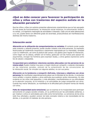 pág.13
AUTISMO
¿Qué se debe conocer para favorecer la participación de
niños y niñas con trastornos del espectro autista en la
educación parvularia?
Que los niños y niñas con autismo presentan alteraciones características que se han agrupado
en tres áreas de funcionamiento: la interacción social recíproca; la comunicación verbal y
no verbal; y el repertorio restringido de actividades e intereses. Cada una de estas alteraciones
a su vez, puede darse con diferente grado de severidad, produciéndose así manifestaciones
distintas del mismo trastorno.
Interacción social
Alteración en la utilización de comportamientos no verbales. El contacto ocular puede
estar ausente o, estando presente, puede resultar molesto a las otras personas. Su expresión
facial puede ser totalmente inexpresiva o claramente inapropiada por su intensidad, variedad
o por su indefinición, así como la postura del cuerpo y los gestos para regular la interacción,
como negar con la cabeza, señalar con el índice, gesticular con las manos para apoyar los
argumentos, encoger los hombros para expresar dudas, y otros gestos expresivos como
los de saludo o despedida.
Incapacidad para establecer relaciones sociales adecuadas con los personas de su
misma edad. Pueden mostrar muy poco o ningún interés por compartir; o estando interesados
en las relaciones sociales, carecen de la comprensión de las convenciones de
la interacción social. Se vinculan con algunos adultos, no con sus pares.
Alteración en la tendencia a compartir disfrutes, intereses y objetivos con otras
personas; No manifiestan espontáneamente placer por la felicidad de los demás, ni conductas
como señalar o mostrar objetos u otros estímulos que pudieran serles interesantes. Es más
evidente en los niños más pequeños, o más afectados, manifestándose en sus dificultades
en la atención conjunta, en la imitación y en actividades de juego compartido con otros.
Cuando hay menor afectación, se manifiesta en la dificultad para compartir temas de interés
con otros.
Falta de reciprocidad socio-emocional, que se expresa en la incapacidad para participar
activamente en juegos sociales simples, en su preferencia por las actividades solitarias, o
por implicar a otros en actividades pero sólo como herramientas. La conciencia de los otros
está muy afectada y pueden carecer de todo concepto relativo a las necesidades de los
demás, o no percibir el malestar de otra persona.
 