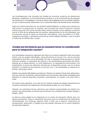 pág.16
AUTISMO
Las investigaciones más recientes han tratado de encontrar evidencia de alteraciones
genéticas, congénitas, en el funcionamiento cerebral y en el funcionamiento de procesos
neuroquímicos o inmunológicos. Una de las ideas más aceptadas por la comunidad científica,
es que el autismo puede relacionarse con un desarrollo atípico de distintas áreas cerebrales.
Sobre los indicios derivados de los estudios epidemiológicos, se sabe que el autismo es
más común en varones que en mujeres; que se asocia con cierta frecuencia a retraso
mental (cerca del 75% de los autistas tienen retraso mental); que la epilepsia se observa
casi en el 30% de los adolescentes con autismo, especialmente en los más afectados; que
es frecuente encontrar signos de disfunción neurológica, como anomalías en el EEG,
nistagmus anormales, o persistencia anormal de ciertos reflejos infantiles; y que se asocia
a síndromes de distinto tipo y origen.
¿Cuales son los factores que es necesario tomar en consideración
para la integración escolar?
Las necesidades educativas especiales del niño/a con autismo dependen tanto del propio
niño/a y de sus propias dificultades, como del entorno en el que vive y de los recursos
disponibles en el centro y en la comunidad. Por ello, su educación tiene que tener en cuenta
diversas variables: la naturaleza del autismo y las características personales del niño/a,
además de su estado afectivo, su nivel intelectual y su capacidad de comunicación y de
socialización; el marco de referencia ofrecido por el desarrollo normal y por el currículo
ordinario; el análisis de los entornos en los que vive; y las necesidades y deseos de su
familia y del propio niño/a.
Debido a las grandes dificultades que todos los niños/as con autismo tienen para relacionarse,
hay que crear las condiciones más favorables que les permitan desarrollar estrategias para
fomentar su máximo desarrollo, bienestar y participación, sin olvidar a los otros niños y
niñas.
De manera más especifica, en el caso de los niños/as autistas de edades preescolares los
contextos educativos de tratamiento individualizado pueden ser muy eficaces.
Además, los ambientes menos restrictivos que implican oportunidades de relación con
iguales, han demostrado su eficacia para promover sus competencias sociales (Koegel y
Koegel, 1995).
Lo ideal en estas edades es la integración en un centro de educación infantil, pero con
apoyo permanente, tanto en situaciones de grupo como en condiciones de tratamiento
individualizado. Sin embargo, algunos niños y niñas van a requerir condiciones de
escolarización, atenciones y cuidados que sólo pueden ofrecerse en un centro específico
de educación especial.
 