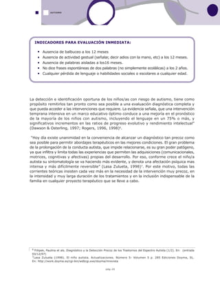 pág.20
La detección e identificación oportuna de los niños/as con riesgo de autismo, tiene como
propósito remitirlos tan pronto como sea posible a una evaluación diagnóstica completa y
que pueda acceder a las intervenciones que requiere. La evidencia señala, que una intervención
temprana intensiva en un marco educativo óptimo conduce a una mejoría en el pronóstico
de la mayoría de los niños con autismo, incluyendo el lenguaje en un 75% o más, y
significativos incrementos en las ratios de progreso evolutivo y rendimiento intelectual”
(Dawson & Osterling, 1997; Rogers, 1996, 1998)6.
“Hoy día existe unanimidad en la conveniencia de alcanzar un diagnóstico tan precoz como
sea posible para permitir abordajes terapéuticos en las mejores condiciones. El gran problema
de la prolongación de la conducta autista, que impide relacionarse, es su gran poder patógeno,
ya que infiltra y limita todas las experiencias que permiten las adquisiciones (comunicacionales,
motrices, cognitivas y afectivas) propias del desarrollo. Por eso, conforme crece el niño/a
autista su sintomatología se va haciendo más evidente, y denota una afectación psíquica mas
intensa y más difícilmente reversible” (Lasa Zulueta, 1998)7. Por este motivo, todas las
corrientes teóricas insisten cada vez más en la necesidad de la intervención muy precoz, en
la intensidad y muy larga duración de los tratamientos y en la inclusión indispensable de la
familia en cualquier proyecto terapéutico que se lleve a cabo.
AUTISMO
6 Fiilipek, Paulina et als. Diagnóstico y la Detección Precoz de los Trastornos del Espectro Autista (1/2). En: (entrada
03/12/07)
7Lasa Zulueta (1998). El niño autista. Actualizaciones. Número 5- Volumen 5 p. 285 Ediciones Doyma, SL.
En: http://work.doyma.es/cgi-bin/wdbcgi.exe/doyma/mrevista
INDICADORES PARA EVALUACIÓN INMEDIATA:
Ausencia de balbuceo a los 12 meses
Ausencia de actividad gestual (señalar, decir adios con la mano, etc) a los 12 meses.
Ausencia de palabras aisladas a los16 meses.
No dice frases espontáneas de dos palabras (no simplemente ecolálicas) a los 2 años.
Cualquier pérdida de lenguaje o habilidades sociales o escolares a cualquier edad.
 