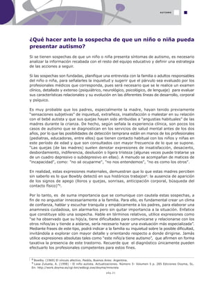 pág.21
¿Qué hacer ante la sospecha de que un niño o niña pueda
presentar autismo?
Si se tienen sospechas de que un niño o niña presenta síntomas de autismo, es necesario
analizar la información recabada con el resto del equipo educativo y definir una estrategia
de las acciones a seguir.
Si las sospechas son fundadas, planifique una entrevista con la familia o adultos responsables
del niño o niña, para señalarles la inquietud y sugerir que el párvulo sea evaluado por los
profesionales médicos que corresponda, pues será necesario que se le realice un examen
clínico, detallado y extenso (psiquiátrico, neurológico, psicológico, de lenguaje) para evaluar
sus características relacionales y su evolución en las diferentes líneas de desarrollo, corporal
y psíquico.
Es muy probable que los padres, especialmente la madre, hayan tenido previamente
“sensaciones subjetivas” de inquietud, extrañeza, insatisfacción o malestar en su relación
con el bebé autista y que sus quejas hayan sido atribuidas a “angustias habituales” de las
madres durante la crianza. De hecho, según señala la experiencia clínica, son pocos los
casos de autismo que se diagnostican en los servicios de salud mental antes de los dos
años, por lo que las posibilidades de detección temprana están en manos de los profesionales
(pediatras, educadoras, entre ellos) que tienen contacto habitual con los niños y niñas en
este período de edad y que son consultados con mayor frecuencia de lo que se supone.
“Las quejas (de las madres) suelen denotar expresiones de insatisfacción, desacierto,
desbordamiento, indiferencia, desilusión o ligera tristeza (algunas veces puede tratarse ya
de un cuadro depresivo o subdepresivo en ellas). A menudo se acompañan de matices de
"incapacidad", como: "no sé ocuparme", "no nos entendemos", "no es como los otros".
En realidad, estas expresiones maternales, demuestran que lo que estas madres perciben
sin saberlo es lo que Bowbly detectó en sus históricos trabajos8: la ausencia de aparición
de los signos de apego (lloros y quejas, sonrisas, anticipación corporal, búsqueda del
contacto físico)”9.
Por lo tanto, es de suma importancia que se comunique con cautela estas sospechas, a
fin de no angustiar innecesariamente a la familia. Para ello, es fundamental crear un clima
de confianza, hablar y escuchar tranquila y empáticamente a los padres, para elaborar una
anamnesis cuidadosa, sin alarmarlos pero sin quitar importancia a la situación. Enfatice
que constituye sólo una sospecha. Hable en términos relativos, utilice expresiones como
“se ha observado que su hijo/a, tiene dificultades para comunicarse y relacionarse con los
otros niños/as y tiende a aislarse, sería necesario hacer una evaluación más especializada”.
Mediante frases de este tipo, podrá indicar a la familia su inquietud sobre la posible dificultad,
invitándola a explorar con mayor detalle y orientando respecto a donde dirigirse. Jamás
utilice expresiones absolutas tales como “este niño/a tiene autismo”, que afirmen en forma
taxativa la presencia de este trastorno. Recuerde que el diagnóstico únicamente pueden
efectuarlo los profesionales competentes para estos fines.
AUTISMO
8 Bowlby. (1969) El vínculo afectivo. Paidós, Buenos Aires: Argentina.
9 Lasa Zulueta, A. (1998) - El niño autista. Actualizaciones. Número 5- Volumen 5 p. 285 Ediciones Doyma, SL.
En: http://work.doyma.es/cgi-bin/wdbcgi.exe/doyma/mrevista
 