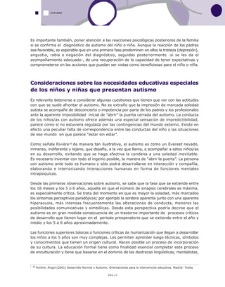 pág.22
Es importante también, poner atención a las reacciones psicológicas posteriores de la familia
si se confirma el diagnóstico de autismo del niño o niña. Aunque la reacción de los padres
sea favorable, es esperable que en una primera fase predominen en ellos la tristeza (depresión),
angustia, rabia o negación del diagnóstico, seguidas posteriormente -si se les da el
acompañamiento adecuado-, de una recuperación de la capacidad de tener expectativas y
comprometerse en las acciones que puedan ser vistas como beneficiosas para el niño o niña.
Consideraciones sobre las necesidades educativas especiales
de los niños y niñas que presentan autismo
Es relevante detenerse a considerar algunas cuestiones que tienen que ver con las actitudes
con que se suele afrontar el autismo. No es extraño que la impresión de marcada soledad
autista se acompañe de desconcierto o impotencia por parte de los padres y los profesionales
ante la aparente imposibilidad inicial de ”abrir” la puerta cerrada del autismo. La conducta
de los niños/as con autismo ofrece además una especial sensación de impredictibilidad,
parece como si no estuviera regulada por las contingencias del mundo externo. Existe en
efecto una peculiar falta de correspondencia entre las conductas del niño y las situaciones
de ese mundo en que parece “estar sin estar”.
Como señala Rivière10 de manera tan ilustrativa, el autismo es como un Everest nevado,
inmenso, indiferente y lejano, que desafía, a la vez que llama, a acompañar a estos niños/as
en su desarrollo, evitando que se haga efectiva la condena a una soledad inevitable.
Es necesario inventar con todo el ingenio posible, la manera de “abrir la puerta”. La persona
con autismo ante todo es humano y sólo podrá desarrollarse en interacción y compañía,
elaborando e interiorizando interacciones humanas en forma de funciones mentales
intrapsíquicas.
Desde las primeras observaciones sobre autismo, se sabe que la fase que se extiende entre
los 18 meses y los 5 o 6 años, aquella en que el número de sinapsis cerebrales es máxima,
es especialmente crítica. Se trata del momento en que es mayor la soledad, más marcados
los síntomas perceptivos paradójicos; por ejemplo la sordera aparente junto con una aparente
hiperacusia, más intensas frecuentemente las alteraciones de conducta, menores las
posibilidades comunicativas y simbólicas. Desde esta perspectiva podría decirse que el
autismo es en gran medida consecuencia de un trastorno importante de procesos críticos
de desarrollo que tienen lugar en el periodo preoperatorio que se extiende entre el año y
medio y los 5 a 6 años aproximadamente.
Las funciones superiores básicas o funciones críticas de humanización que llegan a desarrollar
los niños a los 5 años son muy complejas. Les permiten aprender luego técnicas, símbolos
y conocimientos que tienen un origen cultural. Hacen posible un proceso de incorporación
de su cultura. La educación formal tiene como finalidad esencial completar este proceso
de enculturación y tiene que basarse en el dominio de las destrezas lingüísticas, mentalistas,
AUTISMO
10 Rivière, Ángel.(2001) Desarrollo Normal y Autismo. Orientaciones para la intervención educativa. Madrid: Trotta.
 