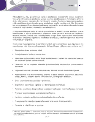 pág.23
AUTISMO
intersubjetivas, etc., que el niño/a logra en esa fase de su desarrollo en que su cerebro
tiene una extraordinaria plasticidad y unas enormes posibilidades de formatearse a través
de las interacciones naturales. De no intervenir en estas funciones, las personas autistas
están decididamente condenadas a una soledad que no sólo consiste en la falta de relación
con personas específicas, sino que implica una enajenación, un ser ajeno, al mundo humano
en general, que transcurre ignorado a sus alrededores.
Es imprescindible por tanto, el uso de procedimientos específicos que ayuden a que se
disminuya en lo posible esa distancia enajenada de las personas autistas con respecto a
las otras personas. Sólo así será a su vez posible, el logro de los objetivos bien intencionados
de bienestar emocional, espontánea libertad de la conducta, autonomía personal, desarrollo
comunicativo y cognitivo.
En diversas investigaciones de carácter mundial, se ha encontrado que algunos de los
aspectos que más favorecen la educación de los niños/as y jóvenes con autismo son:11
11 Morueco, Maribel. (2001) La estimulación precoz en el autismo. Primer Simposio Internacional sobre Detección e
Intervención Temprana en Autismo. Centro de Psicología ALBORAN, Asociación Española para el avance de la Psicología.
Palma de Mallorca.
Diagnóstico desde temprana edad.
Trabajo intensivo en los primeros años.
Integración en centros educativos desde temprana edad y trabajo con los mismos aspectos
del desarrollo que los demás niños/as.
Desarrollo de las funciones alteradas y disminución de las conductas que retrasan su
desarrollo.
Implementación de funciones comunicativas, a través de una enseñanza explícita.
Modificaciones en el medio interno y externo, es decir, atención ocupacional, educación,
terapia, familia, así como apoyos farmacológicos, quirúrgicos y dietéticos.
Crear un ambiente estructurado y predecible.
Disponer de sistemas de signos o uso de lenguajes alternativos.
Fomentar condiciones de aprendizaje basadas en los logros y no en los fracasos (errores).
Promover experiencias de aprendizaje significativo.
Mantener contextos y objetivos individualizados de enseñanza.
Proporcionar formas alternas para favorecer el proceso de comprensión.
Fomentar la relación con la persona.
 