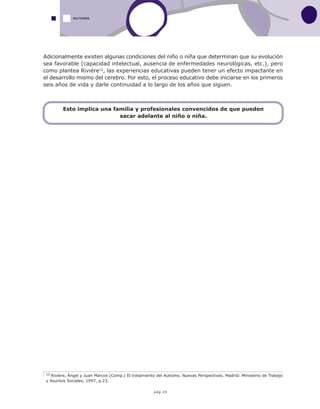 pág.24
Adicionalmente existen algunas condiciones del niño o niña que determinan que su evolución
sea favorable (capacidad intelectual, ausencia de enfermedades neurológicas, etc.), pero
como plantea Riviére12, las experiencias educativas pueden tener un efecto impactante en
el desarrollo mismo del cerebro. Por esto, el proceso educativo debe iniciarse en los primeros
seis años de vida y darle continuidad a lo largo de los años que siguen.
12 Rivière, Ángel y Juan Marcos (Comp.) El tratamiento del Autismo. Nuevas Perspectivas. Madrid: Ministerio de Trabajo
y Asuntos Sociales, 1997, p.23.
AUTISMO
Esto implica una familia y profesionales convencidos de que pueden
sacar adelante al niño o niña.
 