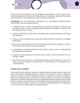 pág.28
Como ya se ha mencionado, una de las estrategias imprescindibles, tanto en casa como en
el salón de clases, es el trabajo con láminas. Éstas son tarjetas que representan los objetos
y actividades de la vida cotidiana por medio de dibujos o símbolos.
Las láminas son una herramienta fundamental en el aprendizaje y el desarrollo de la
comunicación, por las siguientes razones:
Le facilitan al niño o niña la comprensión de los eventos, actividades y situaciones que
suceden día a día. Por esto, es posible utilizar agendas de actividades y secuenciar las
actividades que van a realizar.
Ayudan a comprender la información más rápidamente, porque permanecen más tiempo
que la palabra.
Pueden ser una herramienta para la expresión cuando los alumnos no hablan o su lenguaje
es deficiente.
Mejoran el procesamiento de la información, porque los estímulos visuales se codifican
en el cerebro más rápidamente que los auditivos.
Incrementan los niveles de participación de los niños y niñas, así como la independencia
en el desarrollo de las tareas.
Organizan la información, pues permiten que los niños y niñas comprendan qué va a
suceder y dónde.
Generan, por todo lo anterior, un ambiente predecible que da seguridad y control a los
niños y niñas con autismo, contribuyendo a su aprendizaje y a la regulación de su
comportamiento.
El juego como mediador:
En la mayoría de los niños/as, incluso con diferentes tipos de discapacidad, el juego es un
medio para adquirir distintas destrezas: sociales, comunicativas, motrices, cognitivas.
Asimismo, el juego ofrece la posibilidad de asumir un papel activo frente a la realidad y
frente al aprendizaje dentro y fuera de la escuela. Jugar es un acto natural, directa y
plenamente vinculado al desarrollo infantil. Un juguete adecuado hace posible el acercamiento
del niño y la niña a conocimientos que de otra manera quizá no sería posible proporcionarles.
En el caso del niño o niña con autismo, sin embargo, sucede algo diferente: no sabe jugar;
o como se mencionó antes, juega de manera particular.
AUTISMO
 
