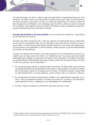 pág.29
A través del juego, los niños y niñas en general desarrollan la capacidad de observar a las
personas, de imitar a otros, de representar o simular lo que han visto o lo que piensan y
por esto, el juego es para ellos una vía o un medio de aprendizaje. Por tanto, en lugar de
que el juego sea un mediador, o una estrategia, para los niños y niñas con autismo el juego
es un objetivo. Esto significa que es necesario enseñarles a jugar, dándoles los apoyos y
ayudas necesarias para que aprendan a hacerlo.
El papel del profesor y de otros adultos en los procesos de enseñanza - aprendizaje
de los niños/as con autismo:
El adulto que esté a cargo del niño o niña con autismo es fundamental para su desarrollo,
así sea que le corresponda estar con él o ella sólo unas horas del día, durante un año, o
unos meses. En este tiempo puede lograr transformaciones en su manera de relacionarse,
de comunicarse, de comportarse, o por el contrario, puede contribuir a que las características
de autismo se intensifiquen.
Cuando se sospecha de autismo, la primera reacción de los maestros/as es buscar un
experto que se haga cargo del niño/a. La realidad es que muy pocas personas están
preparadas para trabajar con personas con autismo. Más que saber o no saber de autismo,
las características fundamentales para que el adulto desarrolle una buena labor con niños
y niñas con autismo, son las siguientes 13:
Es una persona que estudia y consulta sobre el autismo. Es observador, de tal manera
que puede identificar las necesidades de los niños y niñas autistas, así como los logros
que va teniendo a partir de los apoyos que le brinda. Se detiene a pensar cuando algo
no está saliendo bien; en otras palabras, quiere conocer bien a su alumno o alumna.
Es una persona con buenas interacciones sociales y con capacidad de congeniar con el
niño o niña que presenta autismo; es capaz de ponerse en su lugar y de entenderle.
Logra seguirle el ritmo y adaptarse a sus capacidades de comprensión.
Es ágil y capaz de integrar la información que tiene del niño o niña.
13 VEGA, Hipólito. (1997) El perfil de la persona del terapeuta de autistas. En RIVIÈRE, Ángel y Juan Martos (comp). El
Tratamiento del Autismo. Nuevas Perspectivas. Madrid: Apna-Imserso, 1997.
AUTISMO
 