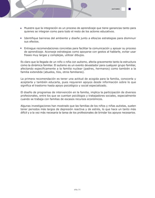 pág.31
Muestre que la integración es un proceso de aprendizaje que tiene ganancias tanto para
quienes se integran como para todo el resto de los actores educativos.
Identifique barreras del ambiente y diseñe junto a ellos/as estrategias para disminuir
sus efectos.
Entregue recomendaciones concretas para facilitar la comunicación y apoyar su proceso
de aprendizaje. Aconseje estrategias como apoyarse con gestos al hablarle, evitar usar
frases muy largas y complejas, utilizar dibujos.
Es claro que la llegada de un niño o niña con autismo, afecta gravemente tanto la estructura
como la dinámica familiar. El autismo es un evento devastador para cualquier grupo familiar,
afectando específicamente a la familia nuclear (padres, hermanos) como también a la
familia extendida (abuelos, tíos, otros familiares).
La primera recomendación es tener una actitud de acogida para la familia, conocerla y
aceptarla y también educarla, pues requieren apoyos desde información sobre lo que
significa el trastorno hasta apoyo psicológico y social especializado.
El diseño de programas de intervención en la familia, implica la participación de diversos
profesionales, entre los que se cuentan psicólogos y trabajadores sociales, especialmente
cuando se trabaja con familias de escasos recursos económicos.
Algunas investigaciones han mostrado que las familias de los niños y niñas autistas, suelen
tener periodos más largos de depresión reactiva y de estrés, lo que hace un tanto más
difícil y a la vez más necesaria la tarea de los profesionales de brindar los apoyos necesarios.
AUTISMO
 