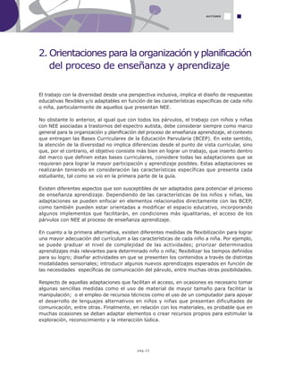 pág.33
El trabajo con la diversidad desde una perspectiva inclusiva, implica el diseño de respuestas
educativas flexibles y/o adaptables en función de las características específicas de cada niño
o niña, particularmente de aquellos que presentan NEE.
No obstante lo anterior, al igual que con todos los párvulos, el trabajo con niños y niñas
con NEE asociadas a trastornos del espectro autista, debe considerar siempre como marco
general para la organización y planificación del proceso de enseñanza aprendizaje, el contexto
que entregan las Bases Curriculares de la Educación Parvularia (BCEP). En este sentido,
la atención de la diversidad no implica diferencias desde el punto de vista curricular, sino
que, por el contrario, el objetivo consiste más bien en lograr un trabajo, que inserto dentro
del marco que definen estas bases curriculares, considere todas las adaptaciones que se
requieran para lograr la mayor participación y aprendizaje posibles. Estas adaptaciones se
realizarán teniendo en consideración las características específicas que presenta cada
estudiante, tal como se vio en la primera parte de la guía.
Existen diferentes aspectos que son susceptibles de ser adaptados para potenciar el proceso
de enseñanza aprendizaje. Dependiendo de las características de los niños y niñas, las
adaptaciones se pueden enfocar en elementos relacionados directamente con las BCEP,
como también pueden estar orientadas a modificar el espacio educativo, incorporando
algunos implementos que facilitarán, en condiciones más igualitarias, el acceso de los
párvulos con NEE al proceso de enseñanza aprendizaje.
En cuanto a la primera alternativa, existen diferentes medidas de flexibilización para lograr
una mayor adecuación del currículum a las características de cada niño a niña. Por ejemplo,
se puede graduar el nivel de complejidad de las actividades; priorizar determinados
aprendizajes más relevantes para determinado niño o niña; flexibilizar los tiempos definidos
para su logro; diseñar actividades en que se presenten los contenidos a través de distintas
modalidades sensoriales; introducir algunos nuevos aprendizajes esperados en función de
las necesidades específicas de comunicación del párvulo, entre muchas otras posibilidades.
Respecto de aquellas adaptaciones que facilitan el acceso, en ocasiones es necesario tomar
algunas sencillas medidas como el uso de material de mayor tamaño para facilitar la
manipulación; o el empleo de recursos técnicos como el uso de un computador para apoyar
el desarrollo de lenguajes alternativos en niños y niñas que presentan dificultades de
comunicación, entre otras. Finalmente, en relación con los materiales, es probable que en
muchas ocasiones se deban adaptar elementos o crear recursos propios para estimular la
exploración, reconocimiento y la interacción lúdica.
2. Orientaciones para la organización y planificación
del proceso de enseñanza y aprendizaje
AUTISMO
 