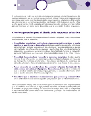 pág.34
A continuación, se verán una serie de principios generales que orientan la realización de
cualquier adaptación que se requiera. Luego, siguiendo estos principios, se entregan algunos
ejemplos y sugerencias concretas de actividades y sus respectivas adaptaciones. El propósito
de este material, es apoyar la organización y planificación del trabajo diario con los niños
y niñas que presentan N.E.E, asociadas a trastornos del espectro autista y servir de modelo
para ser replicado y/o como punto de partida para la generación de otras propuestas.
Criterios generales para el diseño de la respuesta educativa
Los programas de intervención para personas con autismo consideran cuatro componentes
fundamentales, que se refieren a:
Necesidad de enseñarles y motivarles a actuar comunicativamente en el medio
social en el que viven y se desarrollan: se trata de ayudarles a desarrollar habilidades
comunicativas y sociales, aprovechando las actividades y sucesos cotidianos en que se
ven implicados los niños y niñas con autismo y sus familias. Esto además de facilitar la
adquisición, generalización y mantenimiento de dicha habilidad, fomenta la motivación
para usar habilidades que respondan a las necesidades reales de los niños y niñas.
Necesidad de enseñarles a responder a contextos complejos: debido a que la
mayoría de los niños y niñas con autismo presentan muchas dificultades o son incapaces
de distinguir las múltiples características relevantes de los objetos, las personas o los
contextos y tienden a fijarse en aspectos poco relevantes para el resto de las personas.
Tener en cuenta las características de desarrollo y el grado de afectación de
cada persona para adecuar el programa de enseñanza. El autismo es un trastorno
que no afecta a todas las personas por igual, por esto, no se debe determinar a priori
que no pueden acceder a determinados programas.
Considerar que el objetivo de la educación es que aprendan y se desarrollen
en un ambiente lo menos restrictivo posible y se preparen para la vida en la comunidad.
La educación de los niños y niñas con autismo supone un gran desafío para los profesionales
y no es una tarea inútil sino que es algo posible e ineludible, sin olvidar que ellos/ellas van
a necesitar un apoyo permanente y una supervisión a lo largo de su vida, lo cual plantea
la necesidad de crear centros adecuados y ambientes ajustados a las necesidades de los
adultos con autismo.
AUTISMO
 