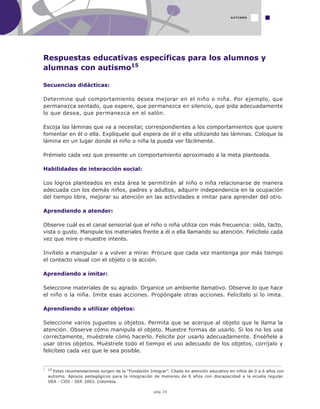pág.35
Respuestas educativas específicas para los alumnos y
alumnas con autismo15
Secuencias didácticas:
Determine qué comportamiento desea mejorar en el niño o niña. Por ejemplo, que
permanezca sentado, que espere, que permanezca en silencio, que pida adecuadamente
lo que desea, que permanezca en el salón.
Escoja las láminas que va a necesitar, correspondientes a los comportamientos que quiere
fomentar en él o ella. Explíquele qué espera de él o ella utilizando las láminas. Coloque la
lámina en un lugar donde el niño o niña la pueda ver fácilmente.
Prémielo cada vez que presente un comportamiento aproximado a la meta planteada.
Habilidades de interacción social:
Los logros planteados en esta área le permitirán al niño o niña relacionarse de manera
adecuada con los demás niños, padres y adultos, adquirir independencia en la ocupación
del tiempo libre, mejorar su atención en las actividades e imitar para aprender del otro.
Aprendiendo a atender:
Observe cuál es el canal sensorial que el niño o niña utiliza con más frecuencia: oído, tacto,
vista o gusto. Manipule los materiales frente a él o ella llamando su atención. Felicítelo cada
vez que mire o muestre interés.
Invítelo a manipular o a volver a mirar. Procure que cada vez mantenga por más tiempo
el contacto visual con el objeto o la acción.
Aprendiendo a imitar:
Seleccione materiales de su agrado. Organice un ambiente llamativo. Observe lo que hace
el niño o la niña. Imite esas acciones. Propóngale otras acciones. Felicítelo si lo imita.
Aprendiendo a utilizar objetos:
Seleccione varios juguetes u objetos. Permita que se acerque al objeto que le llama la
atención. Observe cómo manipula el objeto. Muestre formas de usarlo. Si los no los usa
correctamente, muéstrele cómo hacerlo. Felicite por usarlo adecuadamente. Enséñele a
usar otros objetos. Muéstrele todo el tiempo el uso adecuado de los objetos, corríjalo y
felicítelo cada vez que le sea posible.
AUTISMO
15 Estas recomendaciones surgen de la “Fundación Integrar”. Citado en atención educativo en niños de 0 a 6 años con
autismo. Apoyos pedagógicos para la integración de menores de 6 años con discapacidad a la ecuela regular.
OEA - CIDI - SEP. 2003. Colombia.
 