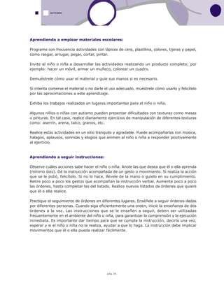 pág.36
Aprendiendo a emplear materiales escolares:
Programe con frecuencia actividades con lápices de cera, plastilina, colores, tijeras y papel,
como rasgar, arrugar, pegar, cortar, pintar.
Invite al niño o niña a desarrollar las actividades realizando un producto completo; por
ejemplo: hacer un móvil, armar un muñeco, colorear un cuadro.
Demuéstrele cómo usar el material y guíe sus manos si es necesario.
Si intenta comerse el material o no darle el uso adecuado, muéstrele cómo usarlo y felicítelo
por las aproximaciones a este aprendizaje.
Exhiba los trabajos realizados en lugares importantes para el niño o niña.
Algunos niños o niñas con autismo pueden presentar dificultades con texturas como masas
o pinturas. En tal caso, realice diariamente ejercicios de manipulación de diferentes texturas
como: aserrín, arena, talco, granos, etc.
Realice estas actividades en un sitio tranquilo y agradable. Puede acompañarlas con música,
halagos, aplausos, sonrisas y elogios que animen al niño o niña a responder positivamente
al ejercicio.
Aprendiendo a seguir instrucciones:
Observe cuáles acciones sabe hacer el niño o niña. Anote las que desea que él o ella aprenda
(mínimo diez). Dé la instrucción acompañada de un gesto o movimiento. Si realiza la acción
que se le pidió, felicítelo. Si no lo hace, llévele de la mano o guíelo en su cumplimiento.
Retire poco a poco los gestos que acompañan la instrucción verbal. Aumente poco a poco
las órdenes, hasta completar las del listado. Realice nuevos listados de órdenes que quiere
que él o ella realice.
Practique el seguimiento de órdenes en diferentes lugares. Enséñele a seguir órdenes dadas
por diferentes personas. Cuando siga eficientemente una orden, inicie la enseñanza de dos
órdenes a la vez. Las instrucciones que se le enseñen a seguir, deben ser utilizadas
frecuentemente en el ambiente del niño o niña, para garantizar la comprensión y la ejecución
inmediata. Es importante dar tiempo para que se cumpla la instrucción, decirla una vez,
esperar y si el niño o niña no la realiza, ayudar a que lo haga. La instrucción debe implicar
movimientos que él o ella pueda realizar fácilmente.
AUTISMO
 