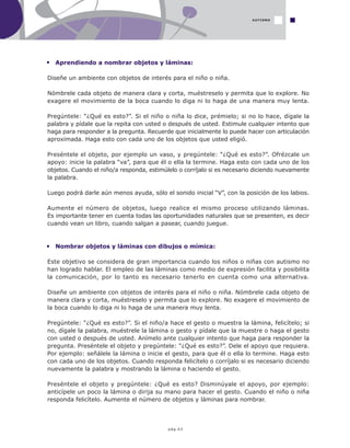 pág.43
Aprendiendo a nombrar objetos y láminas:
Diseñe un ambiente con objetos de interés para el niño o niña.
Nómbrele cada objeto de manera clara y corta, muéstreselo y permita que lo explore. No
exagere el movimiento de la boca cuando lo diga ni lo haga de una manera muy lenta.
Pregúntele: “¿Qué es esto?”. Si el niño o niña lo dice, prémielo; si no lo hace, dígale la
palabra y pídale que la repita con usted o después de usted. Estimule cualquier intento que
haga para responder a la pregunta. Recuerde que inicialmente lo puede hacer con articulación
aproximada. Haga esto con cada uno de los objetos que usted eligió.
Preséntele el objeto, por ejemplo un vaso, y pregúntele: “¿Qué es esto?”. Ofrézcale un
apoyo: inicie la palabra “va”, para que él o ella la termine. Haga esto con cada uno de los
objetos. Cuando el niño/a responda, estimúlelo o corríjalo si es necesario diciendo nuevamente
la palabra.
Luego podrá darle aún menos ayuda, sólo el sonido inicial “V”, con la posición de los labios.
Aumente el número de objetos, luego realice el mismo proceso utilizando láminas.
Es importante tener en cuenta todas las oportunidades naturales que se presenten, es decir
cuando vean un libro, cuando salgan a pasear, cuando juegue.
Nombrar objetos y láminas con dibujos o mímica:
Este objetivo se considera de gran importancia cuando los niños o niñas con autismo no
han logrado hablar. El empleo de las láminas como medio de expresión facilita y posibilita
la comunicación, por lo tanto es necesario tenerlo en cuenta como una alternativa.
Diseñe un ambiente con objetos de interés para el niño o niña. Nómbrele cada objeto de
manera clara y corta, muéstreselo y permita que lo explore. No exagere el movimiento de
la boca cuando lo diga ni lo haga de una manera muy lenta.
Pregúntele: “¿Qué es esto?”. Si el niño/a hace el gesto o muestra la lámina, felicítelo; si
no, dígale la palabra, muéstrele la lámina o gesto y pídale que la muestre o haga el gesto
con usted o después de usted. Anímelo ante cualquier intento que haga para responder la
pregunta. Preséntele el objeto y pregúntele: “¿Qué es esto?”. Dele el apoyo que requiera.
Por ejemplo: señálele la lámina o inicie el gesto, para que él o ella lo termine. Haga esto
con cada uno de los objetos. Cuando responda felicítelo o corríjalo si es necesario diciendo
nuevamente la palabra y mostrando la lámina o haciendo el gesto.
Preséntele el objeto y pregúntele: ¿Qué es esto? Disminúyale el apoyo, por ejemplo:
anticípele un poco la lámina o dirija su mano para hacer el gesto. Cuando el niño o niña
responda felicítelo. Aumente el número de objetos y láminas para nombrar.
AUTISMO
 