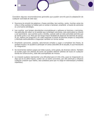 pág.46
AUTISMO
Considere algunas recomendaciones generales que pueden servirle para la adaptación de
cualquier actividad de este tipo:
Favorezca la emisión de palabras y frases sencillas, lea cuentos, cante, muchas veces los
niños o niñas autistas no hablan pero si cantan o tararean, enseñarle a través de canciones
es una buena estrategia.
Lea cuentos que tengan abundantes onomatopeyas y apóyese en laminas y canciones,
vea películas de video, en lo posible que contengan canciones, esto estimulara su interés
y así aprenderá. Lea cuentos junto a él/ella, cuando esté en esta actividad permita que
se siente junto a ud. Para que así tenga mayor facilidad de observar las laminas de apoyo.
Si ud. realiza una pregunta y el o ella responde a través de láminas acepte su respuesta
y felicítele estimulándolo a responder también en forma verbal.
Enseñarle canciones, poesías, adivinanzas simples y jugar a completar las frases, le
gustará mucho y le ayudará a participar en actos culturales de la escuela, lo que favorecerá
su integración.
Se recomienda realizar juegos con telas suaves, como gasas, de diversos colores. También
se puede jugar con efectos de luces (se pueden obtener pelotas de luces en cualquier
tienda de construcción), todo ello acompañado de música.
La creación pudiera representar una dificultad para el niño niña, pues la imaginación es
algo que le es difícil lograr, suelen ser un tanto concretos, por ello estimule y refuerce
cualquier creación que realice, sea cuidadoso para que no caiga en estereotipos (modelos
repetidos).
 