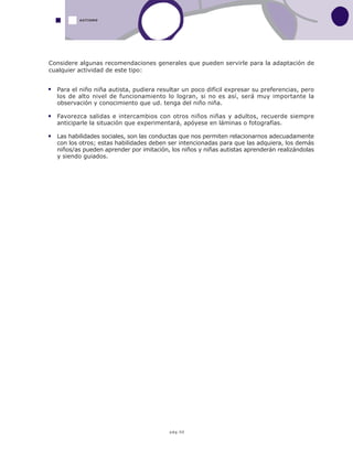 pág.50
AUTISMO
Para el niño niña autista, pudiera resultar un poco difícil expresar su preferencias, pero
los de alto nivel de funcionamiento lo logran, si no es así, será muy importante la
observación y conocimiento que ud. tenga del niño niña.
Favorezca salidas e intercambios con otros niños niñas y adultos, recuerde siempre
anticiparle la situación que experimentará, apóyese en láminas o fotografías.
Las habilidades sociales, son las conductas que nos permiten relacionarnos adecuadamente
con los otros; estas habilidades deben ser intencionadas para que las adquiera, los demás
niños/as pueden aprender por imitación, los niños y niñas autistas aprenderán realizándolas
y siendo guiados.
Considere algunas recomendaciones generales que pueden servirle para la adaptación de
cualquier actividad de este tipo:
 