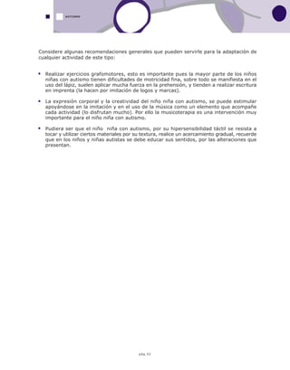 pág.52
AUTISMO
Realizar ejercicios grafomotores, esto es importante pues la mayor parte de los niños
niñas con autismo tienen dificultades de motricidad fina, sobre todo se manifiesta en el
uso del lápiz, suelen aplicar mucha fuerza en la prehensión, y tienden a realizar escritura
en imprenta (la hacen por imitación de logos y marcas).
La expresión corporal y la creatividad del niño niña con autismo, se puede estimular
apoyándose en la imitación y en el uso de la música como un elemento que acompañe
cada actividad (lo disfrutan mucho). Por ello la musicoterapia es una intervención muy
importante para el niño niña con autismo.
Pudiera ser que el niño niña con autismo, por su hipersensibilidad táctil se resista a
tocar y utilizar ciertos materiales por su textura, realice un acercamiento gradual, recuerde
que en los niños y niñas autistas se debe educar sus sentidos, por las alteraciones que
presentan.
Considere algunas recomendaciones generales que pueden servirle para la adaptación de
cualquier actividad de este tipo:
 