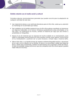 pág.53
Ámbito relación con el medio social y cultural
AUTISMO
Considere algunas recomendaciones generales que pueden servirle para la adaptación de
cualquier actividad de este tipo:
Use material de colores o con estímulos llamativos para el niño niña, cuide que su atención
se mantenga en la actividad que realiza.
Sea cuidadoso con la posible resistencia que el niño niña pudieran manifestar al interactuar
con algunos materiales, no lo fuerce, introduzca gradualmente estas actividades, si no
hay caso y la intolerancia es mucha, cambie el material por algo que sea similar o
preséntelos en fotografías.
Apoye el uso de material que no requiera de mucho cuidado en su manipulación, pues
según lo expresado anteriormente los niños autistas muchas veces aplican mucha fuerza
en su manipulación y pudieran ser un poco bruscas y romper algo y hacerse daño.
Déle al niño niña y a su familia la tarea de registrar mediante fotografías hechos y situaciones
de su vida y de su relación con su familia, su barrio, su comunidad y pídale que luego las
lleve a clases para compartirlas. Enfatice la estimulación de la expresión verbal del niño/a.
Si esto no es posible, busque la forma en que otro compañero del niño niña le apoyen (pudiera
haber falta de recursos).
 