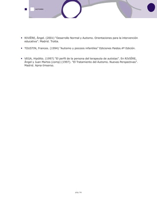 pág.56
RIVIÈRE, Ángel. (2001) “Desarrollo Normal y Autismo. Orientaciones para la intervención
educativa”. Madrid. Trotta.
TOUSTIN, Frances. (1994) “Autismo y psicosis infantiles” Ediciones Paidos.4ª Edición.
VEGA, Hipólito. (1997) “El perfil de la persona del terapeuta de autistas”. En RIVIÈRE,
Ángel y Juan Martos (comp) (1997). “El Tratamiento del Autismo. Nuevas Perspectivas”.
Madrid. Apna-Imserso.
AUTISMO
 