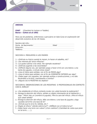 pág.57
ANEXOS
CHAT (Checklist for Autism in Toddler)
Baron – Cohen et al 1992
Para uso de pediatras, enfermeras o parvulario en Sala Cuna en exploración del
desarrollo evolutivo de los 18 meses.
Nombre del niño:______________________________________________
Fecha de Nacimiento:____________________Edad: _________________
Dirección:____________________________________________________
Teléfono:_____________________________________________________
SECCION A: PREGUNTAS A LOS PADRES
1.- ¿Disfruta su hijo/a cuando le mecen, le hacen el caballito, etc?
2.- ¿Se interesa por otros niños/as?
3.- ¿Le gusta subirse a los sitios. Por ejemplo escaleras?
4.- ¿Disfruta jugando a las escondidas?
5.- ¿SIMULA alguna vez, por ejemplo juega a hacer el té con una tetera y una
tacita de juguete, o simula otras cosas?
6.- ¿Usa el índice para señalar, con el fin de PEDIR algo?
7.- ¿Usa el índice para señalar, con el fin de COMPARTIR INTERES por algo?
8.- ¿Sabe jugar con juguetes, por ejemplo autitos o construcciones, y no sólo
llevárselos a la boca, manosearlos o tirarlos?
9.- ¿Alguna vez le MUESTRA los objetos?
SECCION B: OBSERVACIONES DE LOS PEDIATRAS O PROFESIONALES EN CONTACTO
CON EL NIÑO/A?
a.- ¿Ha establecido el niño/a contacto ocular con usted durante la exploración?
b.- Atraiga la atención del niño/a, señale un objeto interesante de la habitación y
diga: “¡Mira! Hay un (nombre el juguete). Mire la cara del niño/a. ¿Mira el niño/a
que usted señala?
c.- Atraiga la atención del niño/a, déle una tetera y una taza de juguete y diga
¿puedes servirme una taza de te?
d.- ¿Simula que le sirve té, bebida, etc.?
e.- Dígale al niño/a “¿dónde está la luz?”. ¿SEÑALA con el índice la luz?
f.- ¿Sabe hacer una torre con cubos? (¿Con cuántos?) (Cantidad de cubos que pone
en la torre.......).
AUTISMO
 