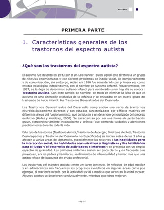 pág.07
¿Qué son los trastornos del espectro autista?
El autismo fue descrito en 1943 por el Dr. Leo Kanner -quien aplicó este término a un grupo
de niños/as ensimismados y con severos problemas de índole social, de comportamiento
y de comunicación-, sin embargo, recién en 1980 fue considerado por primera vez como
entidad nosológica independiente, con el nombre de Autismo Infantil. Posteriormente, en
1987, se lo deja de denominar autismo infantil para nombrarlo como hoy día se conoce:
Trastorno Autista. Con este cambio de nombre se trata de eliminar la idea de que el
autismo es una alteración exclusiva de la infancia y se encuadra en un nuevo grupo de
trastornos de inicio infantil: los Trastornos Generalizados del Desarrollo.
Los Trastornos Generalizados del Desarrollo comprenden una serie de trastornos
neurobiológicamente diversos y son estados caracterizados por déficits masivos en
diferentes áreas del funcionamiento, que conducen a un deterioro generalizado del proceso
evolutivo (Hales y Yudofsky, 2000). Se caracterizan por ser una forma de perturbación
grave, extraordinariamente incapacitante y crónica; que demanda cuidados y atenciones
prácticamente durante toda la vida.
Este tipo de trastornos (Trastorno Autista,Trastorno de Asperger, Síndrome de Rett, Trastorno
Desintegrativo y Trastorno del Desarrollo no Especificado) se inician antes de los 3 años y
afectan a varias áreas del desarrollo, especialmente las relativas a las habilidades para
la interacción social, las habilidades comunicativas y lingüísticas y las habilidades
para el juego y el desarrollo de actividades e intereses y se presenta con un amplio
espectro de gravedad. Los primeros síntomas suelen ser poco claros y es frecuente que
provoquen, en los padres y familiares, sentimientos de intranquilidad y temor más que una
actitud eficaz de búsqueda de ayuda profesional.
Los trastornos del espectro autista tienen un curso continuo. En niños/as de edad escolar
y en adolescentes son frecuentes los progresos evolutivos en algunas áreas como por
ejemplo, el creciente interés por la actividad social a medida que alcanzan la edad escolar.
Algunos sujetos se deterioran conductualmente, mientras que otros mejoran.
PRIMERA PARTE
1. Características generales de los
trastornos del espectro autista
AUTISMO
 