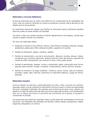 pág.27
Materiales y recursos didácticos:
El tipo de materiales que se utilice será definitivo en el desarrollo de las habilidades del
niño o niña con autismo, teniendo en cuenta su tendencia a centrar más la atención en los
objetos que en las personas.
Es importante seleccionar objetos que faciliten la interacción social, prefiriendo aquéllos
hacia los cuales se siente atraído con facilidad.
Los niños y niñas con autismo pierden el interés rápidamente en los objetos; cuando esto
sucede se deben cambiar de inmediato.
Por esto, los materiales deben:
Despertar el interés en los niños/as: títeres, instrumentos musicales (maracas, tambor,
pandereta), globos para inflar, pompas de jabón, juguetes con sonidos.
Facilitar la interacción: globos, muñecos, pelotas.
Facilitar la comprensión y uso de la comunicación: álbumes, revistas, dibujos, videos,
recipientes que contienen golosinas, objetos favoritos fuera del alcance, juguetes de
cuerda de difícil manipulación, que motivan al niño o niña a pedir ayuda.
Facilitar el aprendizaje, respetar turnos y comprender reglas: cubos para hacer torres,
juguetes para ensartar, encajar o empacar, rompecabezas, lotería, dominó, parqués.
Facilitar la imitación y el juego simbólico: muñecos, carros, trenes, casa de muñecas,
animales, vajilla, ollas, televisor, alimentos en materiales plásticos, juegos de oficios,
disfraces.
Materiales visuales:
Como es sabido, los párvulos y particularmente los niños, niñas y jóvenes con autismo,
aprenden mejor si se les presenta la información en forma visual y si tienen la oportunidad
de tocar o manipular materiales. Por ejemplo, para el tema de los seres vivos, cultivar una
planta en el salón de clases será más claro que oír una clase sobre el tema, si se complementa
esto con un dibujo que ilustre la secuencia del crecimiento de la planta, le ayudará a
comprender el proceso.
Las secuencias de eventos las entienden mejor cuando éstas son presentadas en forma de
secuencia. Los materiales más utilizados son láminas, videos, dibujos, pictogramas, mapas,
esquemas, fotografías y la mímica.
AUTISMO
 