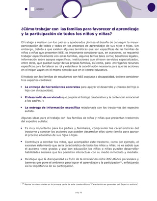 pág.30
¿Cómo trabajar con las familias para favorecer el aprendizaje
y la participación de todos los niños y niñas?
El trabajo a realizar con los padres y apoderados plantea el desafío de conseguir la mayor
participación de todos y todas en los procesos de aprendizaje de sus hijos e hijas. Sin
embargo, debido a que existen algunas temáticas que son específicas de las familias de
niños o niñas que presenten NEE, es importante considerar que, en ocasiones, se requerirá
trabajar específicamente con estas familias, algunos temas tales como; beneficios legales,
información sobre apoyos específicos, instituciones que ofrecen servicios especializados,
entre otros, que puedan surgir de las propias familias, así como, para entregarles recursos
específicos para fortalecer su rol y establecer la coordinación necesaria para que las acciones
en el hogar vayan en el mismo sentido que en el centro educativo.
El trabajo con las familias de estudiantes con NEE asociada a discapacidad, debiera considerar
tres aspectos centrales:
La entrega de herramientas concretas para apoyar el desarrollo y crianza del hijo o
hija con discapacidad,
El desarrollo de un vínculo que propicie el trabajo colaborativo y la contención emocional
a los padres, y
La entrega de información específica relacionada con los trastornos del espectro
autista.
Algunas ideas para el trabajo con las familias de niños y niñas que presentan trastornos
del espectro autista:
Es muy importante para los padres y familiares, comprender las características del
trastorno y conocer las acciones que pueden desarrollar ellos como familia para apoyar
el proceso educativo de sus hijos o hijas.
Contribuya a derribar los mitos, que acompañan este trastorno, como por ejemplo, el
excesivo aislamiento que sería característico de todos los niños y niñas, ya es sabido que
el autismo tiene grados y que con educación los niños o niñas pueden desarrollar
habilidades sociales que les permiten interactuar con su medio inmediato y mediato.
Destaque que la discapacidad es fruto de la interacción entre dificultades personales y
barreras que pone el ambiente para lograr el aprendizaje y la participación14, enfatizando
así la importancia de su participación.
14 Revise las ideas vistas en la primera parte de este cuadernillo en “Características generales del Espectro autista”.
AUTISMO
 