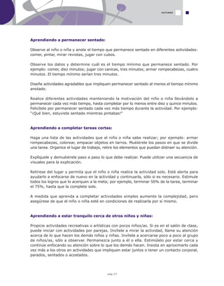 pág.37
Aprendiendo a permanecer sentado:
Observe al niño o niña y anote el tiempo que permanece sentado en diferentes actividades:
comer, pintar, mirar revistas, jugar con cubos.
Observe los datos y determine cuál es el tiempo mínimo que permanece sentado. Por
ejemplo: comer, diez minutos; jugar con canicas, tres minutos; armar rompecabezas, cuatro
minutos. El tiempo mínimo serían tres minutos.
Diseñe actividades agradables que impliquen permanecer sentado al menos el tiempo mínimo
anotado.
Realice diferentes actividades manteniendo la motivación del niño o niña llevándolo a
permanecer cada vez más tiempo, hasta completar por lo menos entre diez y quince minutos.
Felicítelo por permanecer sentado cada vez más tiempo durante la actividad. Por ejemplo:
“¡Qué bien, estuviste sentado mientras pintabas!”
Aprendiendo a completar tareas cortas:
Haga una lista de las actividades que el niño o niña sabe realizar; por ejemplo: armar
rompecabezas, colorear, empacar objetos en tarros. Muéstrele los pasos en que se divide
una tarea. Organice el lugar de trabajo, retire los elementos que puedan distraer su atención.
Explíquele y demuéstrele paso a paso lo que debe realizar. Puede utilizar una secuencia de
visuales para la explicación.
Retírese del lugar y permita que el niño o niña realice la actividad solo. Esté alerta para
ayudarlo a enfocarse de nuevo en la actividad y continuarla, sólo si es necesario. Estimule
todos los logros que lo acerquen a la meta; por ejemplo, terminar 50% de la tarea, terminar
el 75%, hasta que la complete solo.
A medida que aprenda a completar actividades simples aumente la complejidad, pero
asegúrese de que el niño o niña esté en condiciones de realizarla por sí mismo.
Aprendiendo a estar tranquilo cerca de otros niños y niñas:
Propicie actividades recreativas o artísticas con pocos niños/as. Si es en el salón de clase,
puede iniciar con actividades por parejas. Invítele a mirar la actividad, llame su atención
acerca de lo que hacen los demás niños y niñas. Invítele a acercarse poco a poco al grupo
de niños/as, sólo a observar. Permanezca junto a él o ella. Estimúlelo por estar cerca y
continúe enfocando su atención sobre lo que los demás hacen. Insista en aproximarlo cada
vez más a los otros en actividades que impliquen estar juntos o tener un contacto corporal,
parados, sentados o acostados.
AUTISMO
 