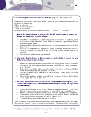 pág.09
AUTISMO
1 Manual Diagnóstico y Estadístico de los Trastornos Mentales, 4a Edición, Texto Revisado (DSM IV – TR), 2002.
Criterios diagnósticos del Trastorno Autista, según el DSM-IV-TR, 20021
Para dar un diagnóstico de autismo deben cumplirse seis o más manifestaciones del
conjunto de trastornos
(1) de la relación,
(2) de la comunicación, y
(3) de la flexibilidad
cumpliéndose como mínimo dos elementos de (1), uno de (2) y uno de (3).
1. Alteración Cualitativa de la interacción Social, manifestada al menos por
dos de las siguientes características:
a) Importante alteración del uso de múltiples comportamientos no verbales, como
son contacto ocular, expresión facial, posturas corporales y gestos reguladores
de la interacción social.
b) Incapacidad para desarrollar relaciones con compañeros adecuadas al nivel de
desarrollo.
c) Ausencia de la tendencia espontánea para compartir con otras personas
disfrutes, intereses y objetivos (p. ej., no mostrar, traer o señalar objetos de
interés).
d) Falta de reciprocidad social o emocional.
2. Alteración Cualitativa de la Comunicación, manifestada al menos por una
de las siguientes características:
a) Retraso o ausencia completa del desarrollo del lenguaje oral (que no se intenta
compensar con otros medios alternativos de comunicación, como los gestos
o la mímica).
b) En personas con habla adecuada, alteración importante en la capacidad de
iniciar o mantener una conversación con otro/a.
c) Empleo estereotipado o repetitivo del lenguaje, o uso de un lenguaje
idiosincrásico.
d) Ausencia de juego de realista espontáneo y variado, o de juego de imitación
social propio del nivel de desarrollo.
3. Patrones de comportamiento, intereses y actividades restringidos, repe-
titivos y estereotipados, manifestados al menos por una de las siguientes
características:
a) Preocupación absorbente por uno o más patrones estereotipados y restrictivos
de interés que resulta anormal, sea en su intensidad, sea en su objetivo.
b) Adhesión aparentemente inflexible a rutinas o rituales específicos, no funcionales.
c) Estereotipias motoras repetitivas (por ejemplo, sacudir las manos, retorcer los
dedos, movimientos complejos de todo el cuerpo, etc.).
d) Preocupación persistente por partes de objetos.
Antes de los tres años, deben producirse retrasos o alteraciones en una de estas tres áreas:
(1) interacción social, (2) empleo comunicativo del lenguaje y (3) juego simbólico o imaginativo.
 