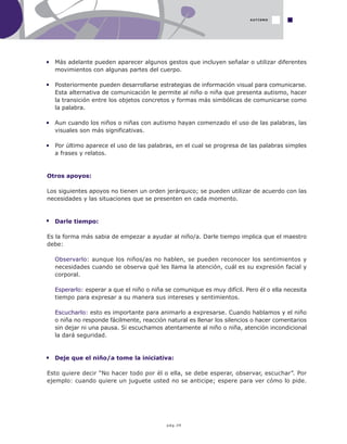 pág.39
Más adelante pueden aparecer algunos gestos que incluyen señalar o utilizar diferentes
movimientos con algunas partes del cuerpo.
Posteriormente pueden desarrollarse estrategias de información visual para comunicarse.
Esta alternativa de comunicación le permite al niño o niña que presenta autismo, hacer
la transición entre los objetos concretos y formas más simbólicas de comunicarse como
la palabra.
Aun cuando los niños o niñas con autismo hayan comenzado el uso de las palabras, las
visuales son más significativas.
Por último aparece el uso de las palabras, en el cual se progresa de las palabras simples
a frases y relatos.
Otros apoyos:
Los siguientes apoyos no tienen un orden jerárquico; se pueden utilizar de acuerdo con las
necesidades y las situaciones que se presenten en cada momento.
Darle tiempo:
Es la forma más sabia de empezar a ayudar al niño/a. Darle tiempo implica que el maestro
debe:
Observarlo: aunque los niños/as no hablen, se pueden reconocer los sentimientos y
necesidades cuando se observa qué les llama la atención, cuál es su expresión facial y
corporal.
Esperarlo: esperar a que el niño o niña se comunique es muy difícil. Pero él o ella necesita
tiempo para expresar a su manera sus intereses y sentimientos.
Escucharlo: esto es importante para animarlo a expresarse. Cuando hablamos y el niño
o niña no responde fácilmente, reacción natural es llenar los silencios o hacer comentarios
sin dejar ni una pausa. Si escuchamos atentamente al niño o niña, atención incondicional
la dará seguridad.
Deje que el niño/a tome la iniciativa:
Esto quiere decir “No hacer todo por él o ella, se debe esperar, observar, escuchar”. Por
ejemplo: cuando quiere un juguete usted no se anticipe; espere para ver cómo lo pide.
AUTISMO
 