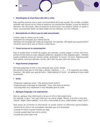 pág.40
Manténgase al nivel físico del niño o niña:
Esto significa ponerse cara a cara y se sorprenderá de lo que sucede: Por un lado, el adulto
aprende más acerca de los niños al observar sus expresiones faciales, lo que les llama la
atención. Por otra parte, ellos le observan al pronunciar una palabra, utilizar un gesto o
hacer una expresión facial. Se debe hablar con los niños/as, no a los niños/as.
Demuéstrele al niño/a que lo está escuchando:
Imítelo, haga lo mismo que él o ella.
Interprete los mensajes que intenta decirle.
Clarifique los mensajes por medio de preguntas. Por ejemplo: ¿Me dijiste que querías leche?
Comente acerca de lo que el niño/a y usted hacen.
Tome turnos en la conversación:
Esto lo puede hacer a través de juegos, por ejemplo, cuando juegan a armar una torre:
primero el niño pone un cubo, después usted otro, después el niño, después usted... También
puede enseñarle turnos de manera verbal, diciéndole “tu turno”, “te toca”. Además puede
usar gestos, como por ejemplo: sonreír, abrir bien los ojos, abrir las manos, etc.
Haga buenas preguntas:
Formule preguntas al niño o niña utilizando qué, quién, dónde.
Dé opciones para que el niño elija y decida: ¿Quieres___ o ___? Si responde con señas,
traduzca - Me dijiste que querías leche - Estás jalando el coche - en palabras lo que usted
le entiende:
Evite:
-Preguntas negativas como: “¿No quieres tomar leche?”.
-Preguntas que contengan la respuesta: ”Juan, dile cómo te llamas”.
-Las preguntas muy repetitivas o muy elevadas para él o ella.
Agregue lenguaje a la experiencia:
Esto es, agregue más información a la que el niño o niña proporciona.
Por ejemplo, si dice: “ma” para referirse a la mamá, dígale “Mamá; si el niño o niña dice
“Deme”, dígale “Deme galleta”; si el niño o niña señala el carro, usted señale y diga “carro”.
Este apoyo de aumentar la información se puede utilizar en diferentes oportunidades:
-Dentro de la rutina o las actividades naturales que se le presenten.
-Cuando el niño/a muestre interés por algo.
-Cuando suceda algo fuera de lo común.
-Cuando las cosas salen mal.
AUTISMO
 