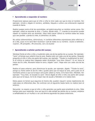 pág.41
Aprendiendo a responder al nombre:
Proporcione apoyos para que el niño o niña lo mire cada vez que le dice el nombre. Por
ejemplo: mírelo y dígale el nombre, señálelo, tóquelo o utilice una entonación especial
cuando lo llame.
Realice juegos como el de las escondidas; así podrá escuchar su nombre varias veces. Por
ejemplo, usted se esconde le dice: ¿“Juana, dónde está...?”, cuando lo encuentre puede
repetir su nombre otra vez diciendo: ¡Aquí está Juana! Utilice su nombre todas las veces
que sea posible: cuando lo viste, lo alimenta o lo baña.
No utilice sobrenombres, diminutivos, ni combine diferentes expresiones para referirse a
él o ella, pues no le será fácil reconocer cuál de todos es su nombre. ¡Juana a bañarte!,
¡Juanis!, ¡Mi pimpollo!, ¡Mi amorcito, ven a la ducha!
Aprendiendo a señalar partes del cuerpo:
Siéntese frente al niño o niña y muéstrele cada una de las partes de su cuerpo. Por ejemplo:
“cara”, al tiempo que usted le toca la cara. Realice esto con cada una de las partes. Después
pregunte al niño o niña una parte del cuerpo, por ejemplo: “Tócate (o muéstrame) la cara”.
Si el niño/a lo realiza bien hágaselo saber diciéndole "muy bien ¡bravo!”. Si no, tome la
mano de él o ella, llévesela hasta la cara y dígale “cara”. Haga esto con cada una de las
partes.
Realice el paso anterior, pero disminuya la ayuda; por ejemplo: dígale: “Tócate la cara”,
ponga su mano sobre la de él o ella y guíelo para que se toque la cara, pero justo en el
momento previo a que se la toque cara quite usted su mano. Si lo hace bien, felicítelo. Por
ejemplo: “muy bien, te tocaste la cara”. Ahora dígale al niño o niña una parte del cuerpo
para que se la toque, no le de ningún tipo de ayuda y felicítelo si lo realiza bien.
Estos pasos no tienen que seguirse el mismo día; pueden requerir varias repeticiones de
cada paso en diferentes días. No continúe con el siguiente hasta tanto no realice bien el
anterior.
Recuerde: no espere a que el niño o niña aprenda una parte para enseñarle la otra. Dele
tiempo para que responda. Una vez que él o ella señalé las partes de su cuerpo, empiece
a señalárselas en un muñeco o en una lámina siguiendo los pasos anteriores.
AUTISMO
 