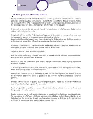 pág.42
Pedir lo que desea a través de láminas:
Es importante realizar esta actividad con niños y niñas que aún no emiten sonidos o utilizan
palabras; esto los ayuda a comunicarse y aumenta las posibilidades de que verbalice. Antes
de iniciar, el niño o niña ya debe saber elegir entre varias opciones. Cree situaciones en
las cuáles pueda pedir cosas. Por ejemplo a la hora de comer o jugar.
Preséntele la lámina (tarjeta con el dibujo) y el objeto que el niño/a desea. Debe ser un
objeto o alimento que le guste.
Pregúntele al niño o niña: “¿Qué quieres?”, ponga la lámina en su mano, guíelo para que
se la devuelva a usted e inmediatamente entréguele el objeto.
Cuando el niño o niña haya comprendido el intercambio de la tarjeta por el objeto, empiece
a disminuir su ayuda. Hay diferentes maneras de disminuir el apoyo:
Pregunte: “¿Qué quieres?” Coloque su mano sobre la lámina, pero no lo guíe para entregarla.
Usted deja la mano extendida para facilitar que se la entregue.
Señale la lámina y deje su mano extendida.
Con una mano ofrézcale la lámina y mantenga la otra extendida. Prémielo inmediatamente,
entregándole lo que pidió con la lámina.
Cuando ya pida con una lámina y un objeto, coloque dos visuales y dos objetos, siguiendo
el mismo proceso.
A medida que identifique muy bien las láminas, retire poco a poco los objetos de su vista,
hasta conseguir que use únicamente aquellas.
Coloque las láminas donde el niño/a las pueda ver y pueda cogerlas, de manera que en
los momentos adecuados tenga la posibilidad de pedir los objetos dándoselas a alguna
persona.
Propicie actividades que se puedan suspender para que una y otra vez el niño o niña tengan
que utilizar la visual para pedir. Por ejemplo:
Darle una porción de galleta en vez de entregársela entera; esto se hace con el fin de que
tenga que pedir varias veces.
Iniciar un juego que lo motive, pero suspenderlo abruptamente, haciendo una pausa larga.
Se espera que el niño/a en este lapso sienta la necesidad de pedir. Esto es más fácil si se
trabaja entre dos personas. Una de ellas le ayuda a entregar la lámina y la otra permanece
al frente, le pregunta y le da aquello que el niño/a pide.
AUTISMO
 