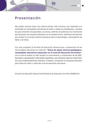 pág.05
Presentación
Para poder avanzar hacia una cultura escolar más inclusiva, que responda a la
diversidad de necesidades educativas de todos y todas sus estudiantes, incluidos
los que presentan discapacidad, se precisa, además de potenciar las condiciones
que favorecen los procesos educativos en la escuela común, identificar las barreras
que existen en el propio sistema educativo para el aprendizaje y participación de
todos y de todas.
Con este propósito la División de Educación General pone a disposición de las
comunidades educativas el material: “Guías de apoyo técnico-pedagógico:
necesidades educativas especiales en el nivel de Educación Parvularia”,
con el cual se espera no sólo ampliar el conocimiento y comprensión de las NEE,
asociadas a discapacidad o dificultades específicas, que presentan algunos niños/niñas,
sino que fundamentalmente contribuir a facilitar y enriquecer la respuesta educativa
para todos los niños y niñas del nivel de educación parvularia.
División de Educación General del Ministerio de Educación de Chile (MINEDUC)
AUTISMO
 