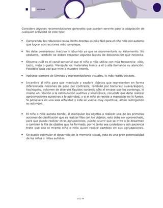 pág.48
AUTISMO
Comprender las relaciones causa efecto directas es más fácil para el niño niña con autismo
que lograr abstracciones más complejas.
No debe permanecer inactivo ni aburrido ya que se incrementaría su aislamiento. No
obstante, también se deben respetar algunos lapsos de desconexión que necesita.
Observe cuál es el canal sensorial que el niño o niña utiliza con más frecuencia: oído,
tacto, vista o gusto. Manipule los materiales frente a él o ella llamando su atención.
Felicítelo cada vez que mire o muestre interés.
Apóyese siempre de láminas y representaciones visuales, lo más reales posibles.
Incentive al niño para que manipule y explore objetos que representen en forma
diferenciada nociones de peso por contraste, también por texturas: suave/áspero,
liso/rugoso, volumen de diversos líquidos variando sólo el envase que los contenga, lo
mismo en relación a la estimulación auditiva y kinestésica, recuerde que debe realizar
aproximaciones sucesivas a la actividad, y si el niño se resiste a manipular no lo fuerce.
Si persevera en una sola actividad y ésta se vuelve muy repetitiva, actúe redirigiendo
su actividad.
El niño o niña autista tiende, al manipular los objetos a realizar una de las primeras
acciones de clasificación que es realizar filas con los objetos, esto debe ser aprovechado,
para que pueda realizar otras agrupaciones, puede ocurrir que se irrite si le desarman
o cambian la fila de objetos que ha formado, por lo tanto sea cuidadoso y con paciencia
trate que sea el mismo niño o niña quien realice cambios en sus agrupaciones.
Se puede estimular el desarrollo de la memoria visual, esta es una gran potencialidad
de los niños y niñas autistas.
Considere algunas recomendaciones generales que pueden servirle para la adaptación de
cualquier actividad de este tipo:
 