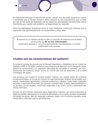 pág.08
Es importante distinguir el autismo del retraso mental. Hoy día existe acuerdo en cuanto
a considerar que el retraso mental o déficit psíquico es una característica que no tiene
por qué formar parte del diagnóstico de los trastornos generalizados del desarrollo, siendo
importante que, cuando esté presente, se diagnostique por separado.
Tanto las habilidades lingüísticas como el nivel intelectual constituyen factores que se
relacionan más significativamente con el pronóstico a largo plazo.
¿Cuáles son las características del autismo?
El trastorno autista, de acuerdo con el Manual Diagnóstico y Estadístico de los Trastornos
Mentales (DSM-IV-TR 2000), implica un inicio temprano de alteración en la interacción social,
déficits de comunicación y un repertorio restringido de actividades e intereses. Las mani-
festaciones del trastorno varían mucho en función del nivel de desarrollo y de la edad
cronológica del sujeto.
Las personas con trastorno autista pueden mostrar una amplia gama de síntomas
comportamentales, en la que se incluyen la hiperreactividad, ámbitos atencionales muy
breves, impulsividad, agresividad, conductas autolesivas y rabietas. Puede haber respuestas
extrañas a estímulos sensoriales, por ejemplo umbrales altos al dolor, hipersensibilidad a
los sonidos o al ser tocados, reacciones exageradas a las luces y olores y fascinación por
ciertos estímulos.
Aunque no son criterios necesarios para diagnosticar autismo, con cierta frecuencia se
observan también alteraciones en la conducta alimentaria y en el sueño, cambios inexplicables
del estado de ánimo, falta de respuesta a peligros reales, o en el extremo opuesto, temor
inmotivado a estímulos que no son peligrosos.
AUTISMO
El autismo en un sentido estrícto es sólo un conjunto de síntomas que se define
por la conducta. No es una “enfermedad”.
Puede estar asociado a muy diversos trastornos neurobiológicos y a niveles
intelectuales muy variados.
 