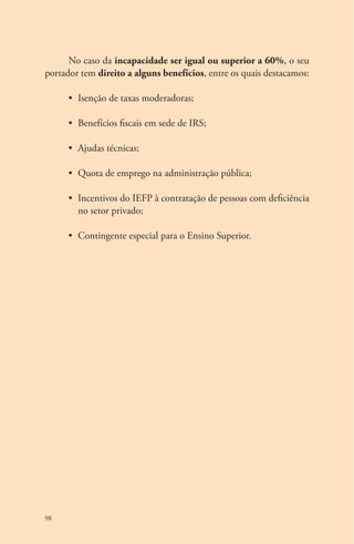 98 
No caso da incapacidade ser igual ou superior a 60%, o seu 
portador tem direito a alguns benefícios, entre os quais destacamos: 
• Isenção de taxas moderadoras; 
• Benefícios fiscais em sede de IRS; 
• Ajudas técnicas; 
• Quota de emprego na administração pública; 
• Incentivos do IEFP à contratação de pessoas com deficiência 
no setor privado; 
• Contingente especial para o Ensino Superior. 
 