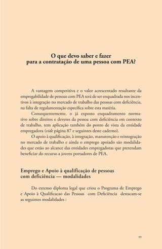 99 
O que devo saber e fazer 
para a contratação de uma pessoa com PEA? 
A vantagem competitiva e o valor acrescentado resultante da 
empregabilidade de pessoas com PEA terá de ser enquadrada nos incen-tivos 
à integração no mercado de trabalho das pessoas com deficiência, 
na falta de regulamentação específica sobre esta matéria. 
Consequentemente, o já exposto enquadramento norma-tivo 
sobre direitos e deveres da pessoa com deficiência em contexto 
de trabalho, tem aplicação também do ponto de vista da entidade 
empregadora (vide página 87 e seguintes deste caderno). 
O apoio à qualificação, à integração, manutenção e reintegração 
no mercado de trabalho e ainda o emprego apoiado são modalida-des 
que estão ao alcance das entidades empregadoras que pretendam 
beneficiar do recurso a jovens portadores de PEA. 
Emprego e Apoio à qualificação de pessoas 
com deficiência — modalidades 
Do extenso diploma legal que criou o Programa de Emprego 
e Apoio à Qualificacao das Pessoas com Deficiência destacam-se 
as seguintes modalidades : 
 