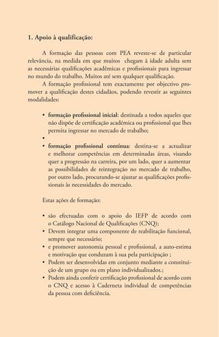 1. Apoio à qualificação: 
A formação das pessoas com PEA reveste-se de particular 
relevância, na medida em que muitos chegam à idade adulta sem 
as necessárias qualificações acadêmicas e profissionais para ingressar 
no mundo do trabalho. Muitos até sem qualquer qualificação. 
A formação profissional tem exactamente por objectivo pro-mover 
a qualificação destes cidadãos, podendo revestir as seguintes 
modalidades: 
• formação profissional inicial: destinada a todos aqueles que 
não dispõe de certificação académica ou profissional que lhes 
permita ingressar no mercado de trabalho; 
• 
• formação profissional contínua: destina-se a actualizar 
e melhorar competências em determinadas áreas, visando 
quer a progressão na carreira, por um lado, quer a aumentar 
as possibilidades de reintegração no mercado de trabalho, 
por outro lado, procurando-se ajustar as qualificações profis-sionais 
às necessidades do mercado. 
Estas ações de formação: 
• são efectuadas com o apoio do IEFP de acordo com 
o Catálogo Nacional de Qualificações (CNQ); 
• Devem integrar uma componente de reabilitação funcional, 
sempre que necessário; 
• e promover autonomia pessoal e profissional, a auto-estima 
e motivação que conduzam à sua pela participação ; 
• Podem ser desenvolvidas em conjunto mediante a constitui-ção 
de um grupo ou em plano individualizados.; 
• Podem ainda conferir certificação profissional de acordo com 
o CNQ e acesso à Caderneta individual de competências 
da pessoa com deficiência. 
 