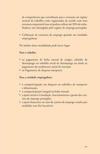 de competências que contribuam para a inserção em regime 
normal de trabalho; estão organizados de acordo com uma 
estrutura empresarial mas só podem utilizar até 30% de traba-lhadores 
não abrangidos pelo regime de emprego protegido; 
• Celebração de contratos de emprego apoiado em entidades 
empregadoras 
No âmbito desta modalidade pode haver lugar: 
103 
Para o cidadão: 
• ao pagamento de bolsa mensal de estágio, subsídio de 
desem­prego 
ou subsídio social de desemprego ou ainda ao 
pagamento do rendimento social de inserção; 
• ao Pagamento de despesas transporte. 
Para a entidade empregadora: 
• à comparticipação nas despesas ou subsídios de transporte 
e alimentação; 
• à comparticipação integral na bolsa mensal; 
• a apoio técnico à instalação, funcionamento e gestão dos cen-tros 
de emprego protegido; 
• a apoio financeiro no caso de centros de emprego criados por 
entidades sem fins lucrativos 
 