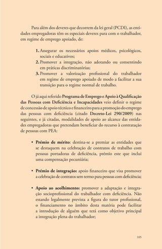 Para além dos deveres que decorrem da lei geral (PCDI), as enti-dades 
empregadoras têm os especiais deveres para com o trabalhador, 
105 
em regime de emprego apoiado, de: 
1. Assegurar os necessários apoios médicos, psicológicos, 
sociais e educativos; 
2. Promover a integração, não adotando ou consentindo 
em práticas discriminatórias; 
3. Promover a valorização profissional do trabalhador 
em regime de emprego apoiado de modo a facilitar a sua 
transição para o regime normal de trabalho. 
O já aqui referido Programa de Emprego e Apoio à Qualificação 
das Pessoas com Deficiência e Incapacidades veio definir o regime 
de concessão de apoio técnico e financeiro para a promoção do emprego 
das pessoas com deficiência (citado Decreto-Lei 290/2009) nas 
seguintes, e já citadas, modalidades de apoio ao alcance das entida-des 
empregadoras que pretendam beneficiar do recurso à contratação 
de pessoas com PEA: 
• Prémio de mérito: destina-se a premiar as entidades que 
se destaquem na celebração de contratos de trabalho com 
pessoas portadoras de deficiência, prémio este que inclui 
uma compensação pecuniária; 
• Prémio de integração: apoio financeiro que visa promover 
a celebração de contratos sem termo para pessoas com deficiência; 
• Apoio ao acolhimento: promover a adaptação e integra-ção 
socioprofissional do trabalhador com deficiência. Não 
estando legalmente prevista a figura do tutor profissional, 
o financiamento no âmbito desta matéria pode facilitar 
a introdução de alguém que terá como objetivo principal 
a integração plena do trabalhador; 
 