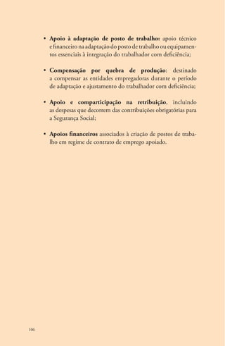 106 
• Apoio à adaptação de posto de trabalho: apoio técnico 
e financeiro na adaptação do posto de trabalho ou equipamen-tos 
essenciais à integração do trabalhador com deficiência; 
• Compensação por quebra de produção: destinado 
a compensar as entidades empregadoras durante o período 
de adaptação e ajustamento do trabalhador com deficiência; 
• Apoio e comparticipação na retribuição, incluindo 
as despesas que decorrem das contribuições obrigatórias para 
a Segurança Social; 
• Apoios financeiros associados à criação de postos de traba-lho 
em regime de contrato de emprego apoiado. 
 