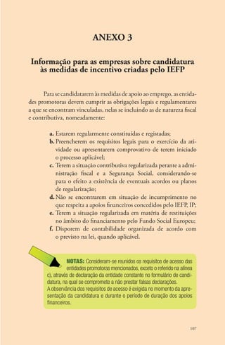 107 
ANEXO 3 
Informação para as empresas sobre candidatura 
às medidas de incentivo criadas pelo IEFP 
Para se candidatarem às medidas de apoio ao emprego, as entida-des 
promotoras devem cumprir as obrigações legais e regulamentares 
a que se encontram vinculadas, nelas se incluindo as de natureza fiscal 
e contributiva, nomeadamente: 
a. Estarem regularmente constituídas e registadas; 
b. Preencherem os requisitos legais para o exercício da ati-vidade 
ou apresentarem comprovativo de terem iniciado 
o processo aplicável; 
c. Terem a situação contributiva regularizada perante a admi-nistração 
fiscal e a Segurança Social, considerando-se 
para o efeito a existência de eventuais acordos ou planos 
de regularização; 
d. Não se encontrarem em situação de incumprimento no 
que respeita a apoios financeiros concedidos pelo IEFP, IP; 
e. Terem a situação regularizada em matéria de restituições 
no âmbito do financiamento pelo Fundo Social Europeu; 
f. Disporem de contabilidade organizada de acordo com 
o previsto na lei, quando aplicável. 
NOTAS: Consideram-se reunidos os requisitos de acesso das 
entidades promotoras mencionados, exceto o referido na alínea 
c), através de declaração da entidade constante no formulário de candi-datura, 
na qual se compromete a não prestar falsas declarações. 
A observância dos requisitos de acesso é exigida no momento da apre-sentação 
da candidatura e durante o período de duração dos apoios 
financeiros. 
 
