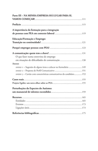 Parte III – NA MINHA EMPRESA HÁ LUGAR PARA SI. 
VAMOS COMEÇAR!...............................................................................111 
Prefácio .....................................................................................................115 
A importância da formação para a integração 
de pessoas com PEA em contexto laboral ..............................................119 
Educação/Formação e Emprego: 
Transição ou continuidade?.....................................................................121 
Porquê empregar pessoas com PEA?.......................................................123 
A comunicação: quem tem a chave?........................................................131 
O que fazer numa entrevista de emprego 
em situações de dificuldades de comunicação......................................138 
Anexos 
anexo 1 – Sugestão de alguns itens a colocar no formulário.......................149 
anexo 2 – Proposta de Perfil Comunicativo..............................................151 
anexo 3 – Cartão com características comunicativas do candidato..............153 
Casos reais..................................................................................................155 
Projeto Egídio: um novo olhar sobre as PEA..................................................155 
Perturbações do Espectro do Autismo: 
um manancial de talentos escondidos....................................................159 
Recursos.....................................................................................................165 
Entidades ..............................................................................................165 
Eventos..................................................................................................173 
Ligações úteis.........................................................................................173 
Referências bibliográficas.........................................................................175 
 